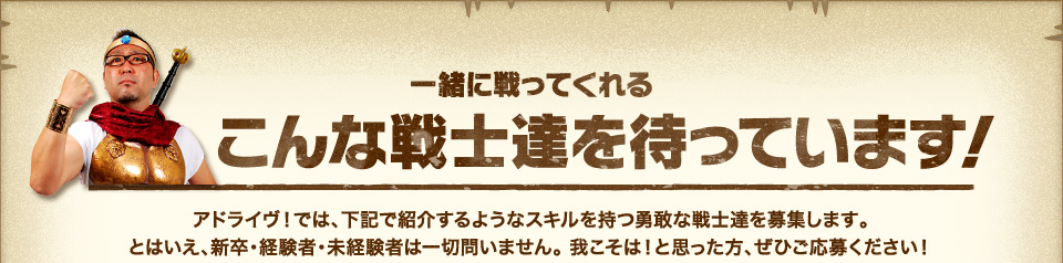 『一緒に戦ってくれるこんな戦士たちを待っています!』アドライヴ!では、下記で紹介するようなスキルを持つ勇敢な戦士達を募集します。とはいえ、新卒・経験者・未経験者は一切問いません。 我こそは!と思った方、ぜひご応募ください!